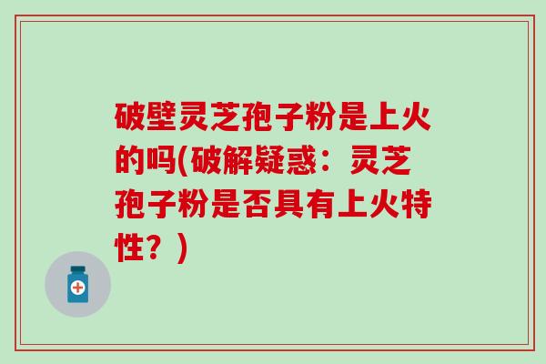 破壁灵芝孢子粉是上火的吗(破解疑惑：灵芝孢子粉是否具有上火特性？)