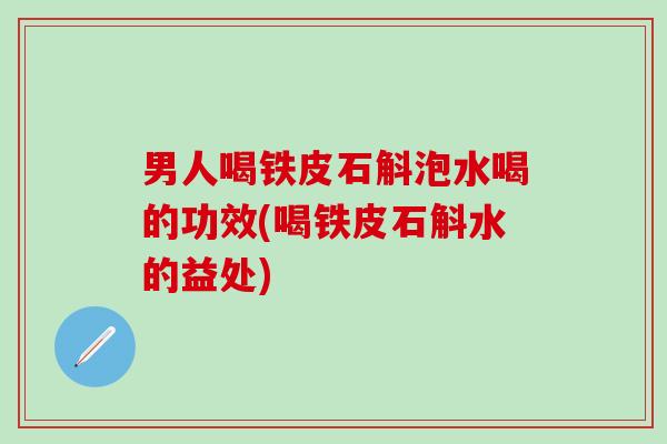 男人喝铁皮石斛泡水喝的功效(喝铁皮石斛水的益处)