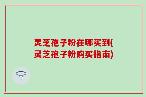 灵芝孢子粉在哪买到(灵芝孢子粉购买指南)