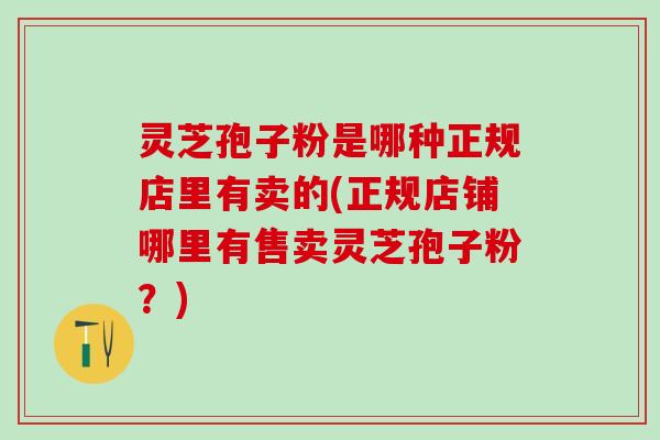 灵芝孢子粉是哪种正规店里有卖的(正规店铺哪里有售卖灵芝孢子粉？)