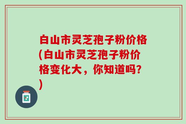 白山市灵芝孢子粉价格(白山市灵芝孢子粉价格变化大，你知道吗？)
