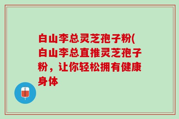 白山李总灵芝孢子粉(白山李总直推灵芝孢子粉，让你轻松拥有健康身体