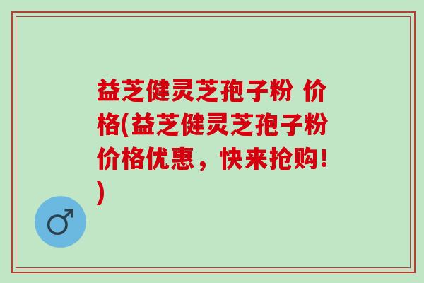 益芝健灵芝孢子粉 价格(益芝健灵芝孢子粉价格优惠，快来抢购！)