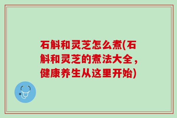 石斛和灵芝怎么煮(石斛和灵芝的煮法大全，健康养生从这里开始)