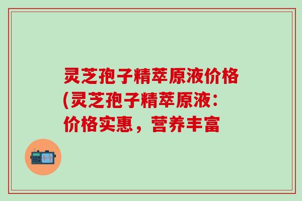 灵芝孢子精萃原液价格(灵芝孢子精萃原液：价格实惠，营养丰富