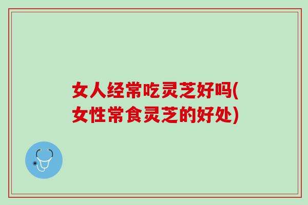 女人经常吃灵芝好吗(女性常食灵芝的好处)