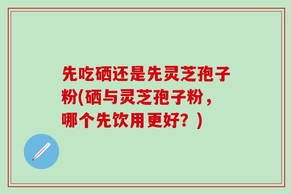先吃硒还是先灵芝孢子粉(硒与灵芝孢子粉，哪个先饮用更好？)