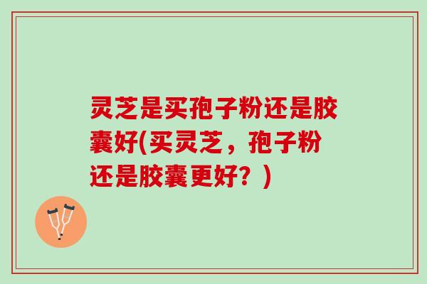 灵芝是买孢子粉还是胶囊好(买灵芝，孢子粉还是胶囊更好？)