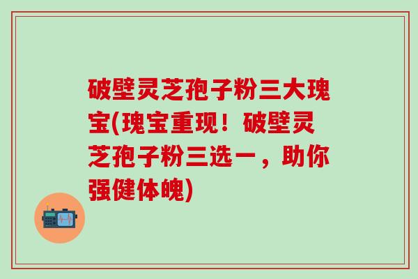 破壁灵芝孢子粉三大瑰宝(瑰宝重现！破壁灵芝孢子粉三选一，助你强健体魄)