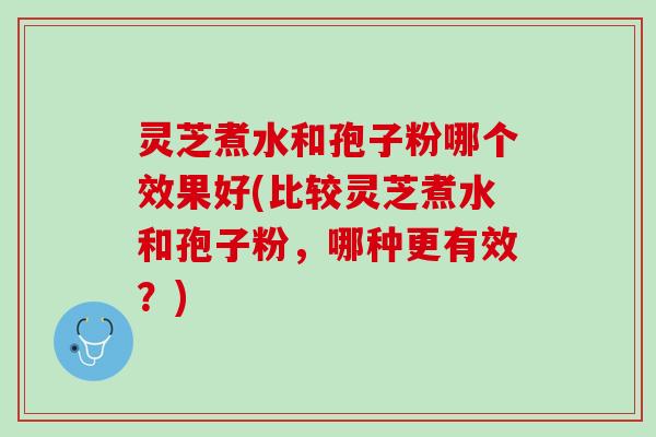 灵芝煮水和孢子粉哪个效果好(比较灵芝煮水和孢子粉，哪种更有效？)