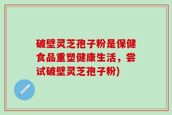 破壁灵芝孢子粉是保健食品重塑健康生活，尝试破壁灵芝孢子粉)