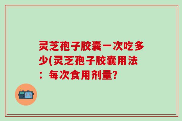 灵芝孢子胶囊一次吃多少(灵芝孢子胶囊用法:每次食用剂量? 灵芝孢子胶囊一次吃多少(灵芝孢子胶囊用法:每次食用剂量?