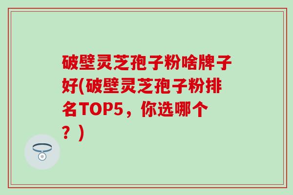 破壁灵芝孢子粉啥牌子好(破壁灵芝孢子粉排名TOP5，你选哪个？)