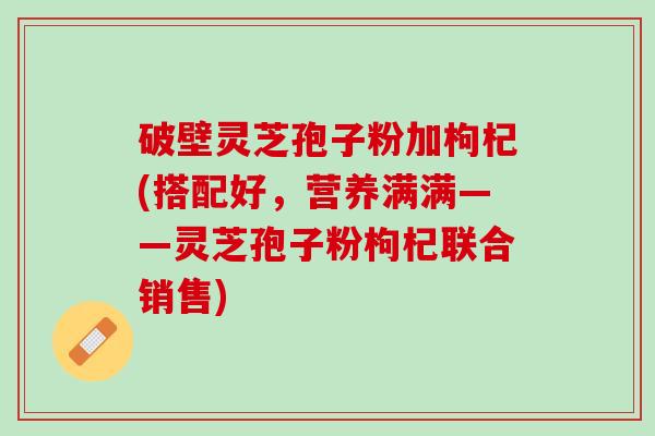 破壁灵芝孢子粉加枸杞(搭配好，营养满满——灵芝孢子粉枸杞联合销售)