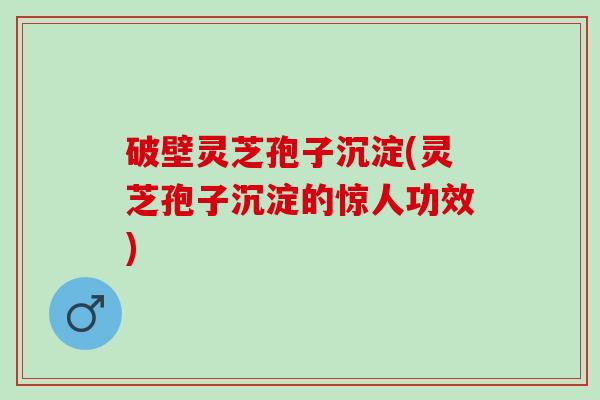 破壁灵芝孢子沉淀(灵芝孢子沉淀的惊人功效)