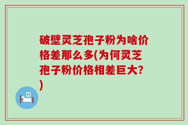 破壁灵芝孢子粉为啥价格差那么多(为何灵芝孢子粉价格相差巨大？)