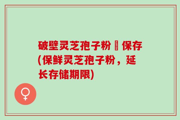 破壁灵芝孢子粉旳保存(保鲜灵芝孢子粉，延长存储期限)