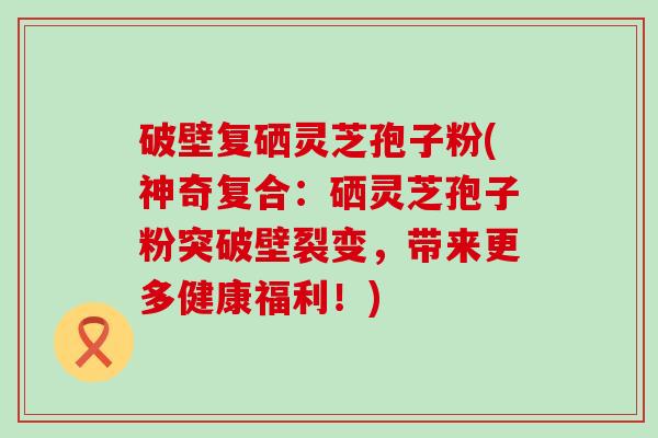 破壁复硒灵芝孢子粉(神奇复合：硒灵芝孢子粉突破壁裂变，带来更多健康福利！)