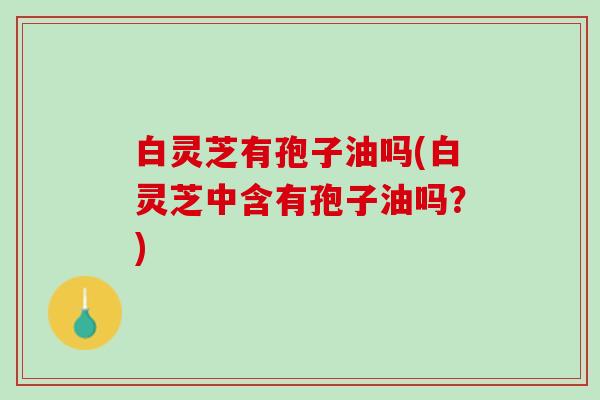 白灵芝有孢子油吗(白灵芝中含有孢子油吗？)