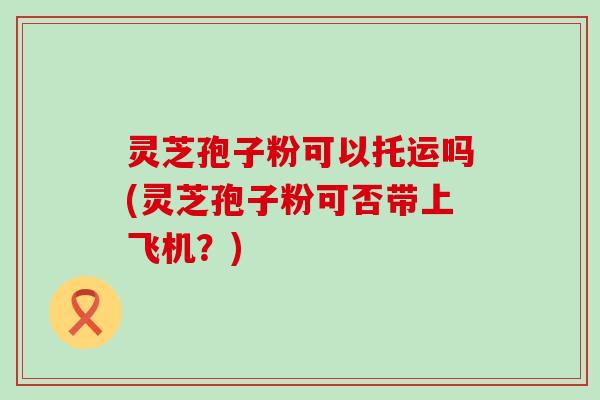 灵芝孢子粉可以托运吗(灵芝孢子粉可否带上飞机？)