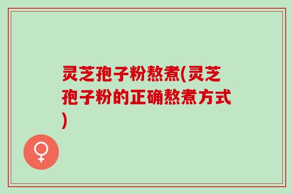 灵芝孢子粉熬煮(灵芝孢子粉的正确熬煮方式)