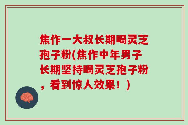 焦作一大叔长期喝灵芝孢子粉(焦作中年男子长期坚持喝灵芝孢子粉，看到惊人效果！)