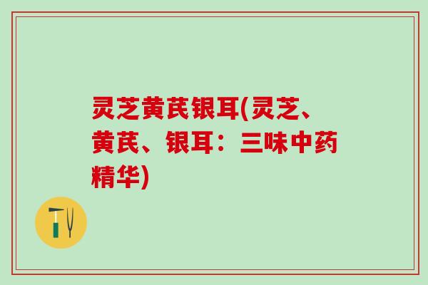 灵芝黄芪银耳(灵芝、黄芪、银耳：三味中药精华)