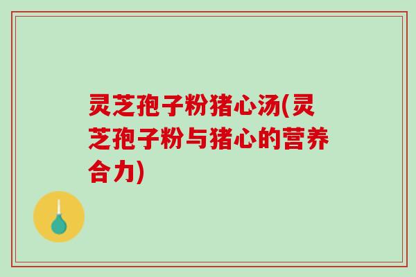 灵芝孢子粉猪心汤(灵芝孢子粉与猪心的营养合力)