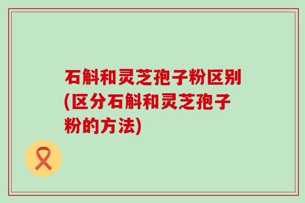 石斛和灵芝孢子粉区别(区分石斛和灵芝孢子粉的方法)