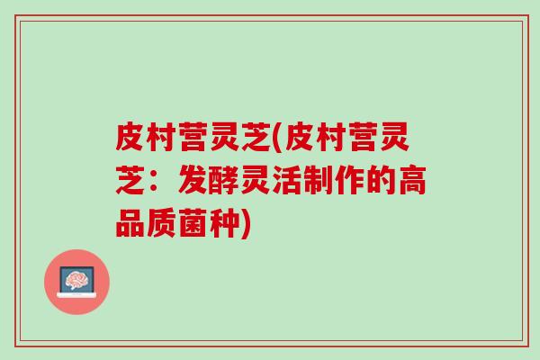 皮村营灵芝(皮村营灵芝：发酵灵活制作的高品质菌种)