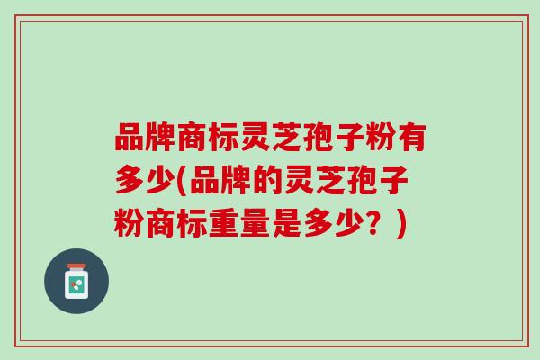 品牌商标灵芝孢子粉有多少(品牌的灵芝孢子粉商标重量是多少？)