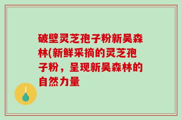 破壁灵芝孢子粉新吴森林(新鲜采摘的灵芝孢子粉，呈现新吴森林的自然力量
