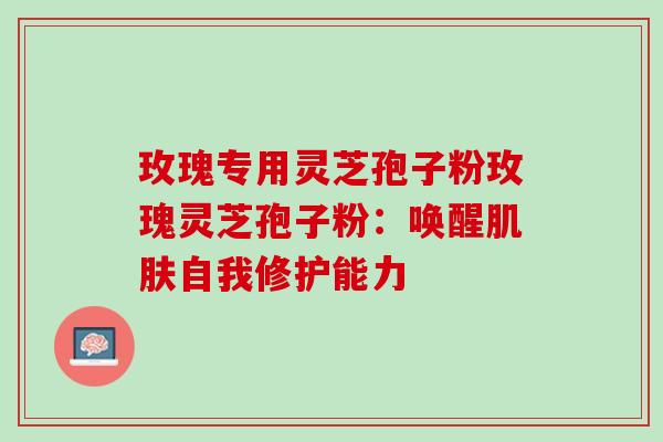 玫瑰专用灵芝孢子粉玫瑰灵芝孢子粉：唤醒肌肤自我修护能力
