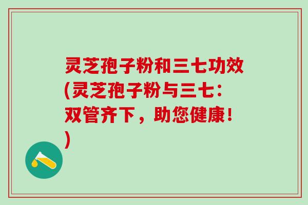 灵芝孢子粉和三七功效(灵芝孢子粉与三七：双管齐下，助您健康！)