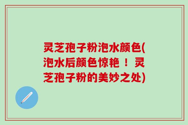 灵芝孢子粉泡水颜色(泡水后颜色惊艳 ！灵芝孢子粉的美妙之处)
