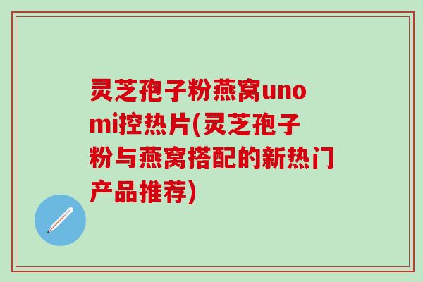 灵芝孢子粉燕窝unomi控热片(灵芝孢子粉与燕窝搭配的新热门产品推荐)
