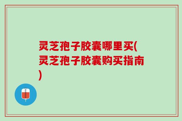 灵芝孢子胶囊哪里买(灵芝孢子胶囊购买指南)