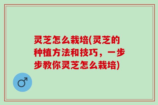 灵芝怎么栽培(灵芝的种植方法和技巧，一步步教你灵芝怎么栽培)