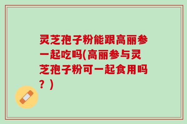 灵芝孢子粉能跟高丽参一起吃吗(高丽参与灵芝孢子粉可一起食用吗？)