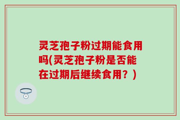 灵芝孢子粉过期能食用吗(灵芝孢子粉是否能在过期后继续食用？)