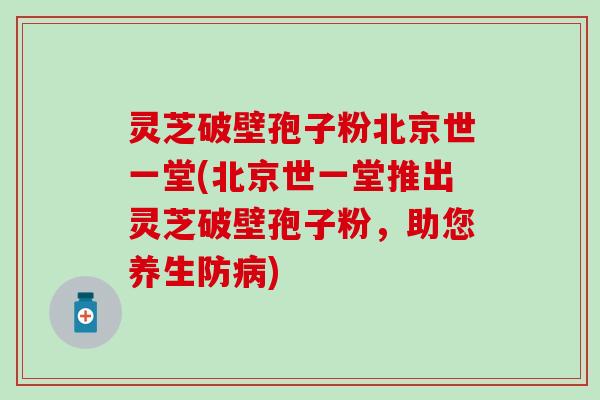 灵芝破壁孢子粉北京世一堂(北京世一堂推出灵芝破壁孢子粉，助您养生防病)