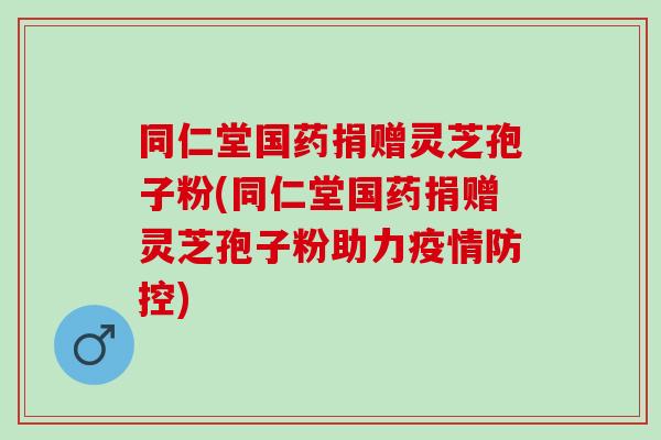 同仁堂国药捐赠灵芝孢子粉(同仁堂国药捐赠灵芝孢子粉助力疫情防控)