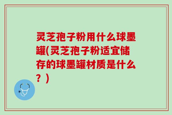 灵芝孢子粉用什么球墨罐(灵芝孢子粉适宜储存的球墨罐材质是什么？)