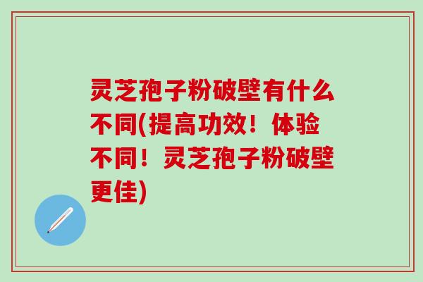 灵芝孢子粉破壁有什么不同(提高功效！体验不同！灵芝孢子粉破壁更佳)