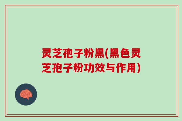 灵芝孢子粉黑(黑色灵芝孢子粉功效与作用)