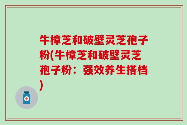 牛樟芝和破壁灵芝孢子粉(牛樟芝和破壁灵芝孢子粉:强效养生搭档) 牛樟芝和破壁灵芝孢子粉(牛樟芝和破壁灵芝孢子粉:强效养生搭档)