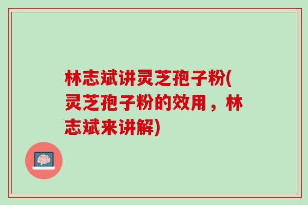 林志斌讲灵芝孢子粉(灵芝孢子粉的效用，林志斌来讲解)