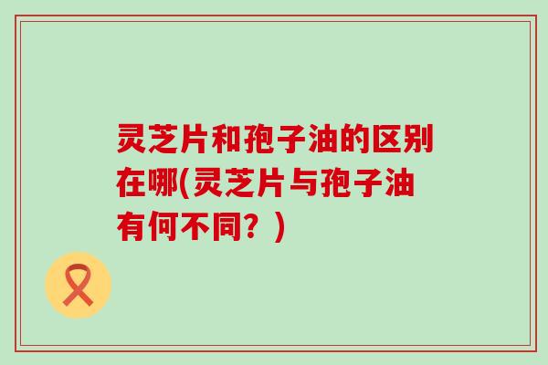 灵芝片和孢子油的区别在哪(灵芝片与孢子油有何不同？)