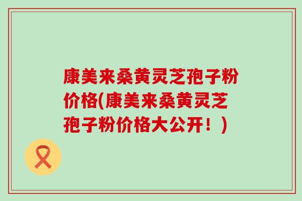 康美来桑黄灵芝孢子粉价格(康美来桑黄灵芝孢子粉价格大公开！)