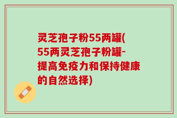灵芝孢子粉55两罐(55两灵芝孢子粉罐-提高免疫力和保持健康的自然选择)